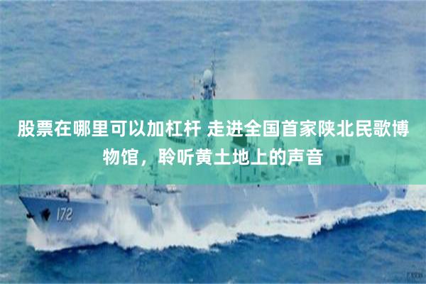 股票在哪里可以加杠杆 走进全国首家陕北民歌博物馆，聆听黄土地上的声音