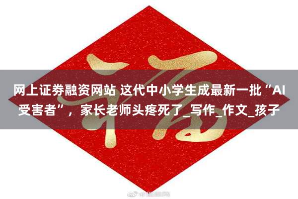 网上证劵融资网站 这代中小学生成最新一批“AI受害者”，家长老师头疼死了_写作_作文_孩子