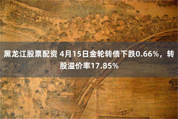 黑龙江股票配资 4月15日金轮转债下跌0.66%，转股溢价率17.85%