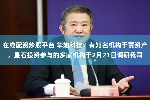 在线配资炒股平台 华如科技：有知名机构于翼资产，星石投资参与的多家机构于2月21日调研我司