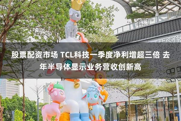 股票配资市场 TCL科技一季度净利增超三倍 去年半导体显示业务营收创新高