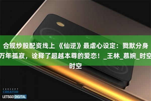 合规炒股配资线上 《仙逆》最虐心设定：戮默分身万年孤寂，诠释了超越本尊的爱恋！_王林_慕婉_时空