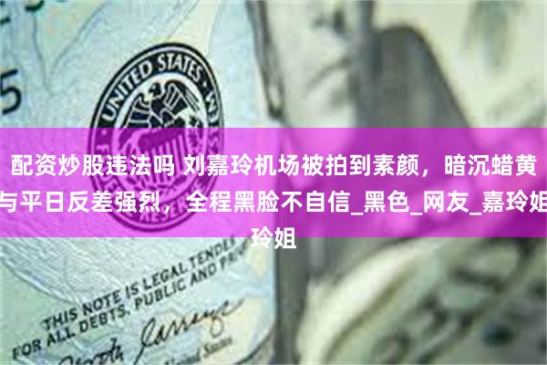 配资炒股违法吗 刘嘉玲机场被拍到素颜，暗沉蜡黄与平日反差强烈，全程黑脸不自信_黑色_网友_嘉玲姐
