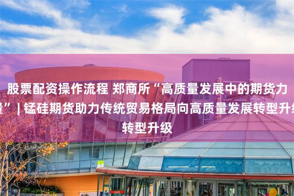 股票配资操作流程 郑商所“高质量发展中的期货力量” | 锰硅期货助力传统贸易格局向高质量发展转型升级