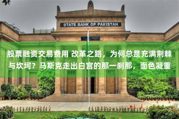 股票融资交易费用 改革之路，为何总是充满荆棘与坎坷？马斯克走出白宫的那一刹那，面色凝重