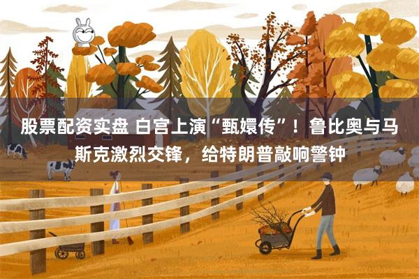 股票配资实盘 白宫上演“甄嬛传”！鲁比奥与马斯克激烈交锋，给特朗普敲响警钟