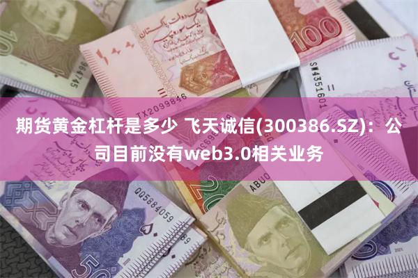 期货黄金杠杆是多少 飞天诚信(300386.SZ)：公司目前没有web3.0相关业务
