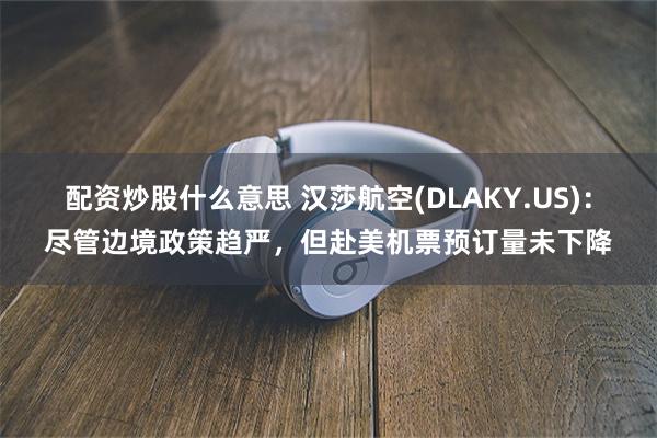 配资炒股什么意思 汉莎航空(DLAKY.US)：尽管边境政策趋严，但赴美机票预订量未下降