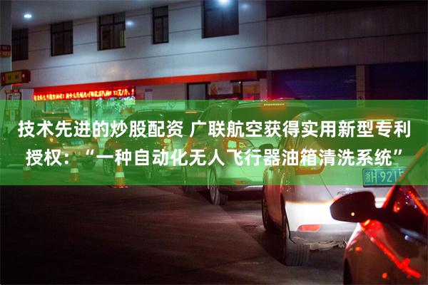 技术先进的炒股配资 广联航空获得实用新型专利授权：“一种自动化无人飞行器油箱清洗系统”
