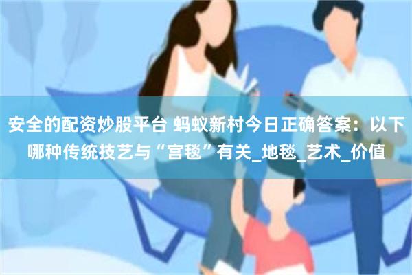 安全的配资炒股平台 蚂蚁新村今日正确答案：以下哪种传统技艺与“宫毯”有关_地毯_艺术_价值