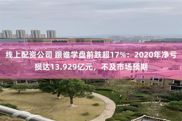 线上配资公司 跟谁学盘前跌超17%：2020年净亏损达13.929亿元，不及市场预期