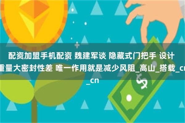 配资加盟手机配资 魏建军谈 隐藏式门把手 设计 重量大密封性差 唯一作用就是减少风阻_高山_搭载_cn