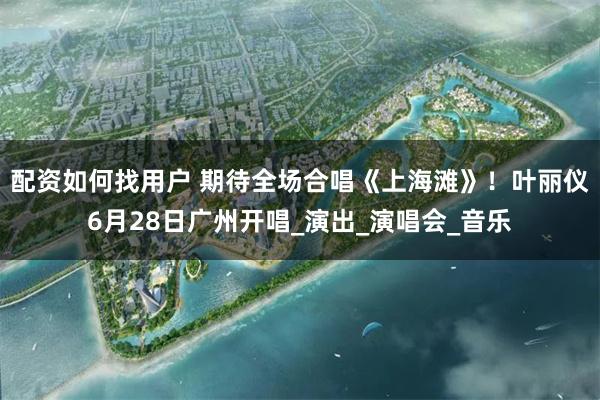 配资如何找用户 期待全场合唱《上海滩》！叶丽仪6月28日广州开唱_演出_演唱会_音乐