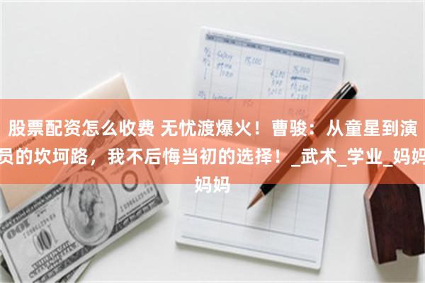 股票配资怎么收费 无忧渡爆火！曹骏：从童星到演员的坎坷路，我不后悔当初的选择！_武术_学业_妈妈