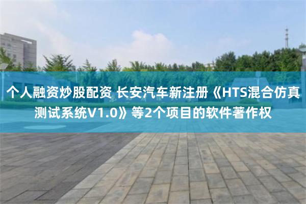 个人融资炒股配资 长安汽车新注册《HTS混合仿真测试系统V1.0》等2个项目的软件著作权