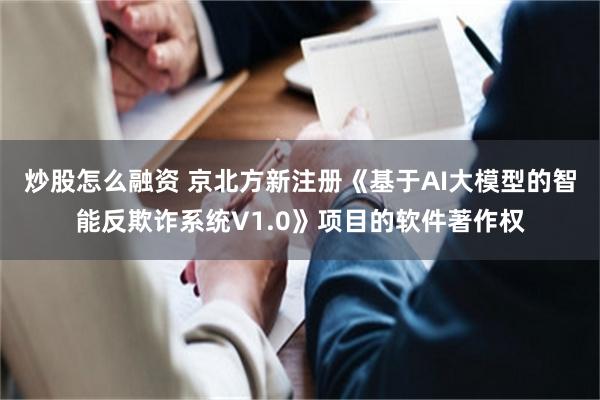 炒股怎么融资 京北方新注册《基于AI大模型的智能反欺诈系统V1.0》项目的软件著作权