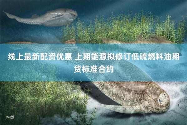 线上最新配资优惠 上期能源拟修订低硫燃料油期货标准合约