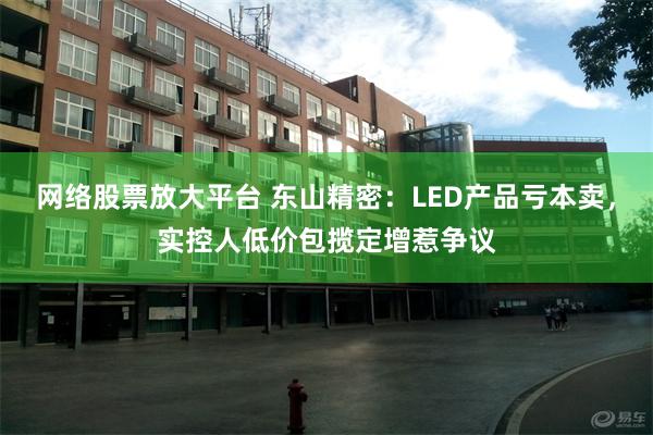 网络股票放大平台 东山精密：LED产品亏本卖，实控人低价包揽定增惹争议