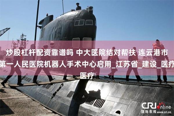 炒股杠杆配资靠谱吗 中大医院结对帮扶 连云港市第一人民医院机器人手术中心启用_江苏省_建设_医疗