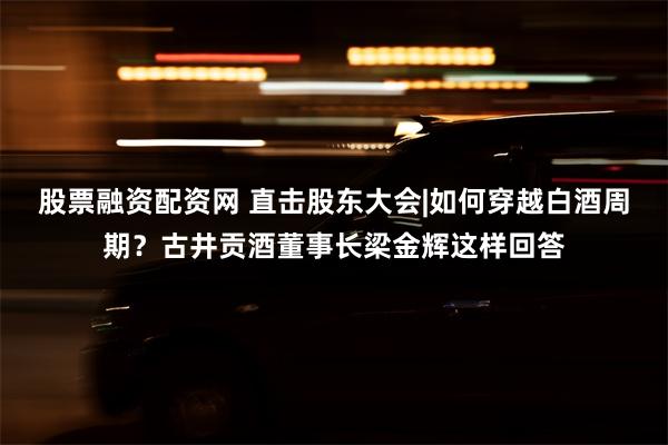 股票融资配资网 直击股东大会|如何穿越白酒周期？古井贡酒董事长梁金辉这样回答