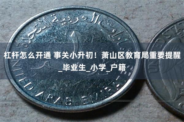 杠杆怎么开通 事关小升初！萧山区教育局重要提醒_毕业生_小学_户籍