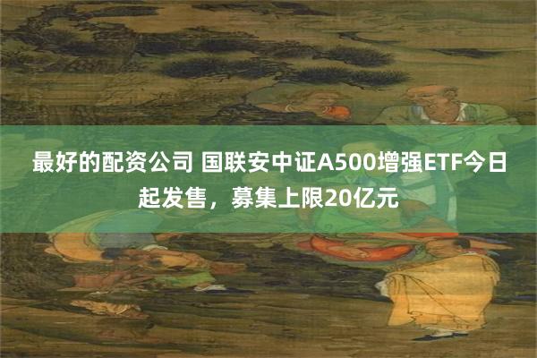最好的配资公司 国联安中证A500增强ETF今日起发售，募集上限20亿元