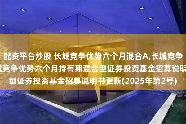 配资平台炒股 长城竞争优势六个月混合A,长城竞争优势六个月混合C: 长城竞争优势六个月持有期混合型证券投资基金招募说明书更新(2025年第2号)
