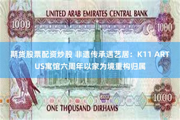期货股票配资炒股 非遗传承遇艺居：K11 ARTUS寓馆六周年以家为境重构归属