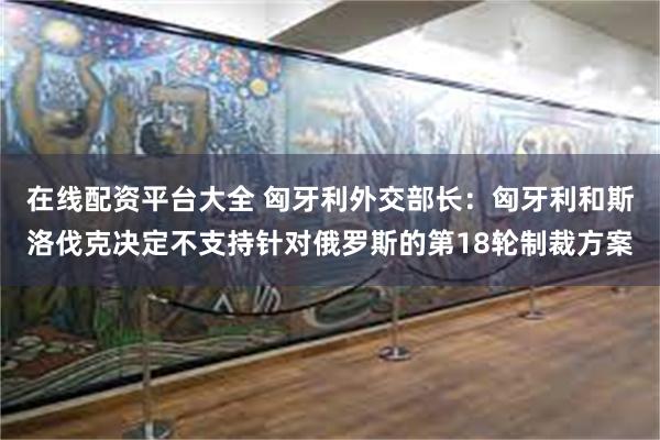 在线配资平台大全 匈牙利外交部长：匈牙利和斯洛伐克决定不支持针对俄罗斯的第18轮制裁方案