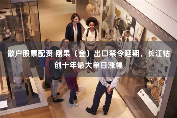 散户股票配资 刚果（金）出口禁令延期，长江钴创十年最大单日涨幅