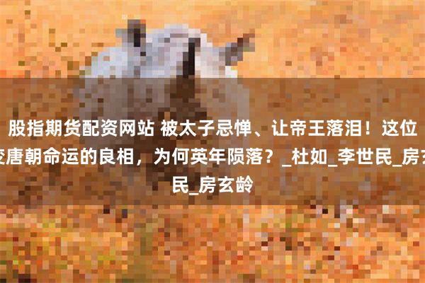 股指期货配资网站 被太子忌惮、让帝王落泪！这位改变唐朝命运的良相，为何英年陨落？_杜如_李世民_房玄龄