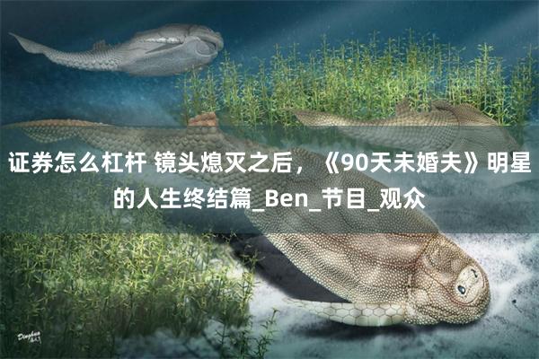 证券怎么杠杆 镜头熄灭之后，《90天未婚夫》明星的人生终结篇_Ben_节目_观众