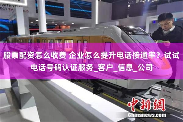 股票配资怎么收费 企业怎么提升电话接通率？试试电话号码认证服务_客户_信息_公司