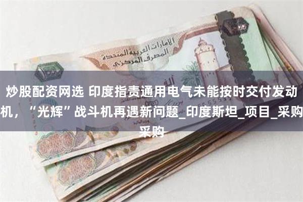 炒股配资网选 印度指责通用电气未能按时交付发动机，“光辉”战斗机再遇新问题_印度斯坦_项目_采购