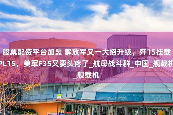 股票配资平台加盟 解放军又一大招升级，歼15挂载PL15，美军F35又要头疼了_航母战斗群_中国_舰载机