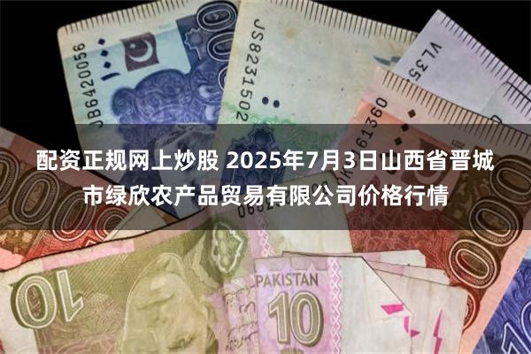 配资正规网上炒股 2025年7月3日山西省晋城市绿欣农产品贸易有限公司价格行情