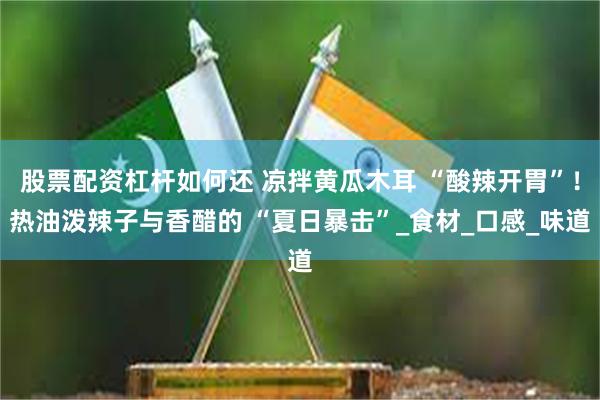 股票配资杠杆如何还 凉拌黄瓜木耳 “酸辣开胃”！热油泼辣子与香醋的 “夏日暴击”_食材_口感_味道