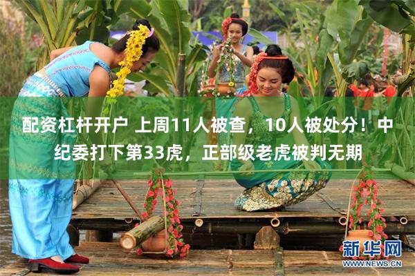 配资杠杆开户 上周11人被查，10人被处分！中纪委打下第33虎，正部级老虎被判无期