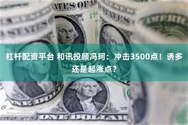 杠杆配资平台 和讯投顾冯珂：冲击3500点！诱多还是起涨点？