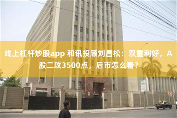 线上杠杆炒股app 和讯投顾刘昌松：双重利好，A股二攻3500点，后市怎么看？