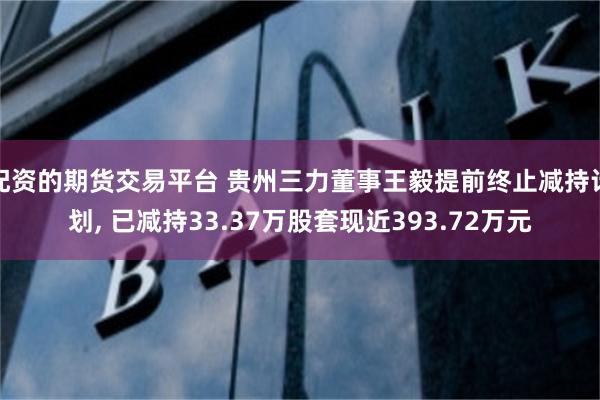 配资的期货交易平台 贵州三力董事王毅提前终止减持计划, 已减持33.37万股套现近393.72万元