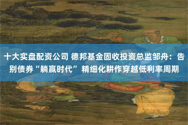 十大实盘配资公司 德邦基金固收投资总监邹舟：告别债券“躺赢时代” 精细化耕作穿越低利率周期