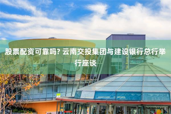 股票配资可靠吗? 云南交投集团与建设银行总行举行座谈
