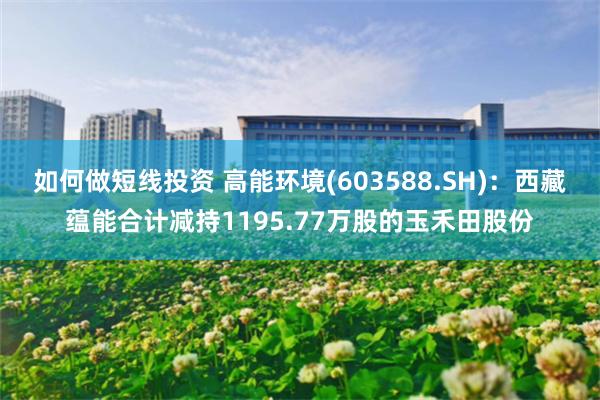 如何做短线投资 高能环境(603588.SH)：西藏蕴能合计减持1195.77万股的玉禾田股份