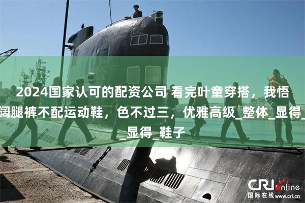 2024国家认可的配资公司 看完叶童穿搭，我悟了，阔腿裤不配运动鞋，色不过三，优雅高级_整体_显得_鞋子