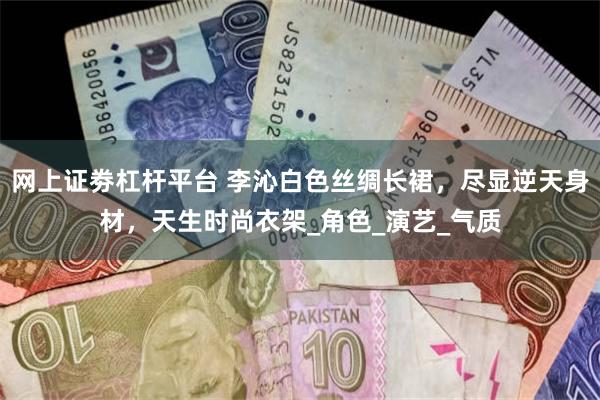 网上证劵杠杆平台 李沁白色丝绸长裙，尽显逆天身材，天生时尚衣架_角色_演艺_气质