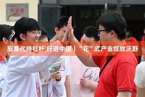 股票代持杠杆 行进中国｜“花”式产业绽放沃野
