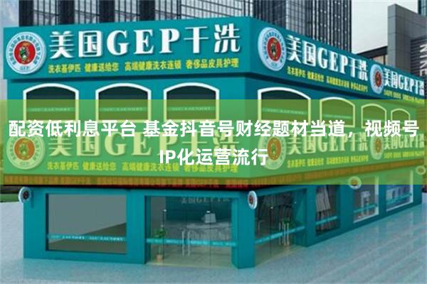配资低利息平台 基金抖音号财经题材当道，视频号IP化运营流行