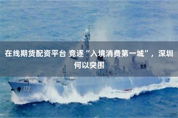 在线期货配资平台 竞逐“入境消费第一城”，深圳何以突围