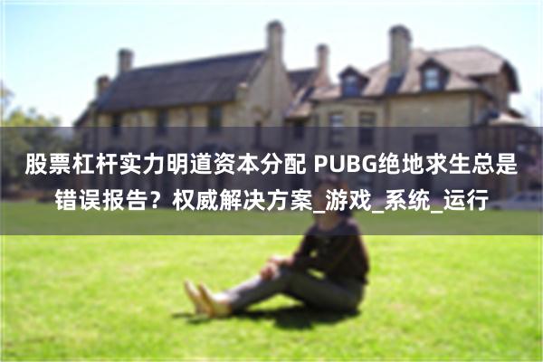 股票杠杆实力明道资本分配 PUBG绝地求生总是错误报告？权威解决方案_游戏_系统_运行